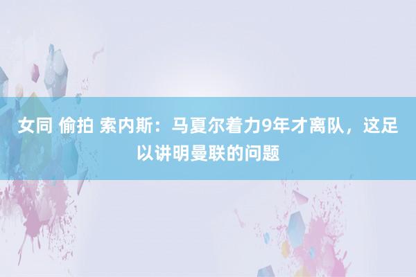 女同 偷拍 索内斯：马夏尔着力9年才离队，这足以讲明曼联的问题