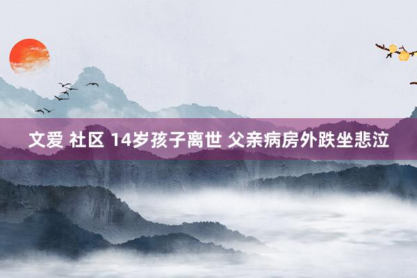 文爱 社区 14岁孩子离世 父亲病房外跌坐悲泣