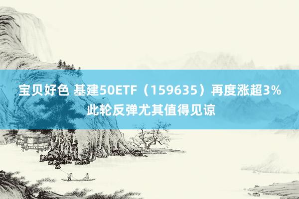 宝贝好色 基建50ETF（159635）再度涨超3% 此轮反弹尤其值得见谅