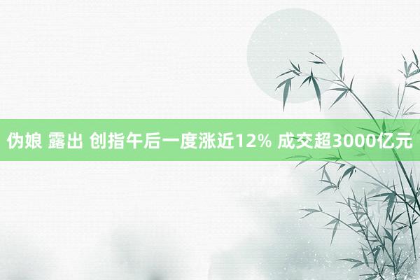 伪娘 露出 创指午后一度涨近12% 成交超3000亿元