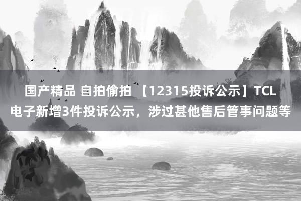 国产精品 自拍偷拍 【12315投诉公示】TCL电子新增3件投诉公示，涉过甚他售后管事问题等