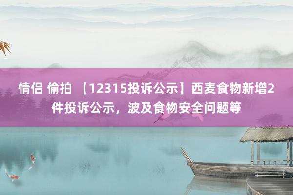 情侣 偷拍 【12315投诉公示】西麦食物新增2件投诉公示，波及食物安全问题等