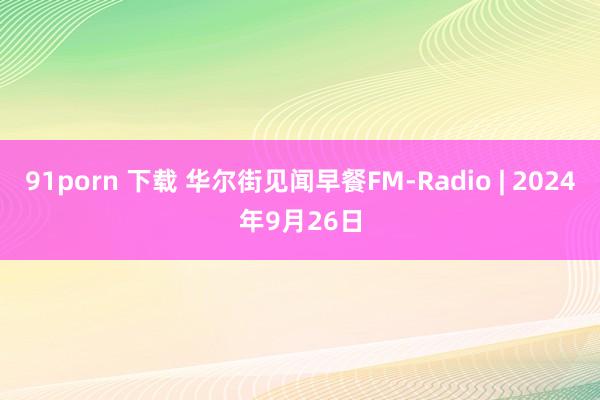 91porn 下载 华尔街见闻早餐FM-Radio | 2024年9月26日