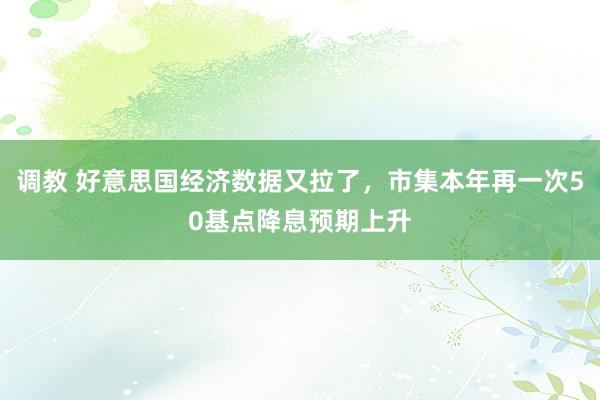 调教 好意思国经济数据又拉了，市集本年再一次50基点降息预期上升