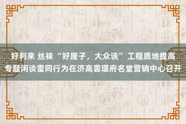 好利来 丝袜 “好屋子，大众谈” 工程质地提高专题闲谈雷同行为在济高雲璟府名堂营销中心召开