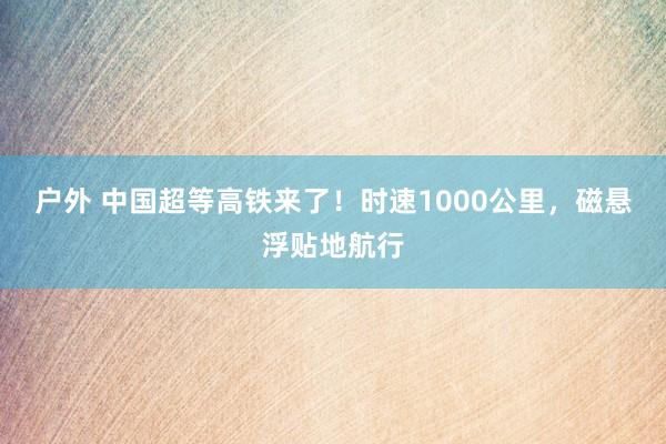 户外 中国超等高铁来了！时速1000公里，磁悬浮贴地航行