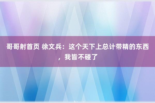 哥哥射首页 徐文兵：这个天下上总计带精的东西，我皆不碰了