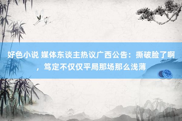 好色小说 媒体东谈主热议广西公告：撕破脸了啊，笃定不仅仅平局那场那么浅薄