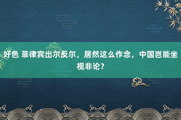 好色 菲律宾出尔反尔，居然这么作念，中国岂能坐视非论？