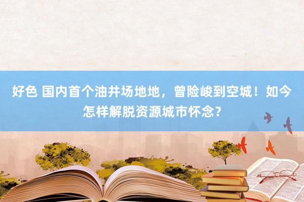 好色 国内首个油井场地地，曾险峻到空城！如今怎样解脱资源城市怀念？