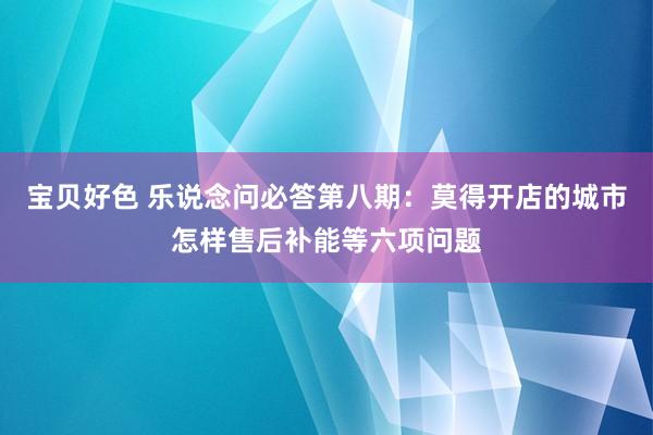 宝贝好色 乐说念问必答第八期：莫得开店的城市怎样售后补能等六项问题