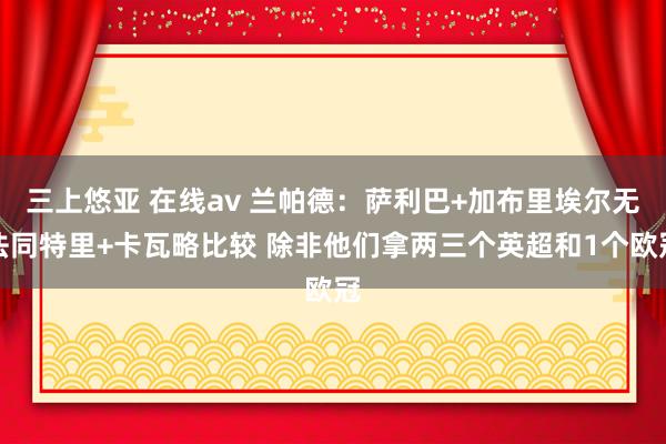 三上悠亚 在线av 兰帕德：萨利巴+加布里埃尔无法同特里+卡瓦略比较 除非他们拿两三个英超和1个欧冠