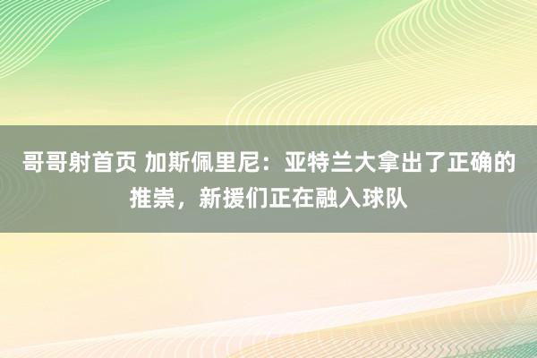 哥哥射首页 加斯佩里尼：亚特兰大拿出了正确的推崇，新援们正在融入球队