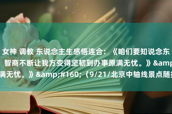 女神 调教 东说念主生感悟连合：《咱们要知说念东说念主生的一些意境，智商不断让我方变得坚韧到办事原满无忧。》&#160;（9/21/北京中轴线景点随拍）