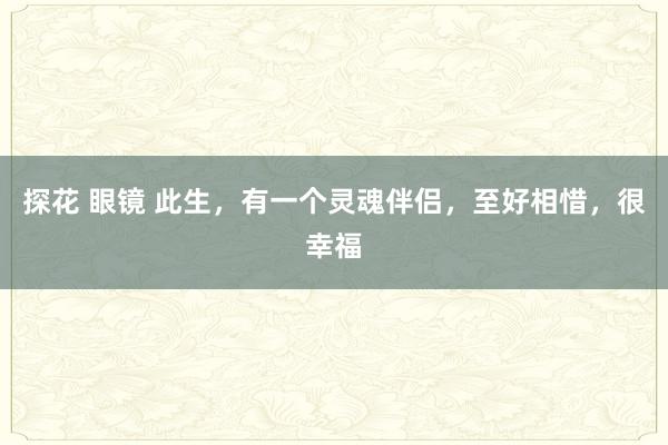 探花 眼镜 此生，有一个灵魂伴侣，至好相惜，很幸福