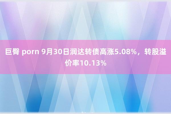 巨臀 porn 9月30日润达转债高涨5.08%，转股溢价率10.13%