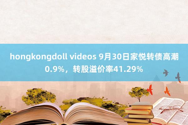 hongkongdoll videos 9月30日家悦转债高潮0.9%，转股溢价率41.29%