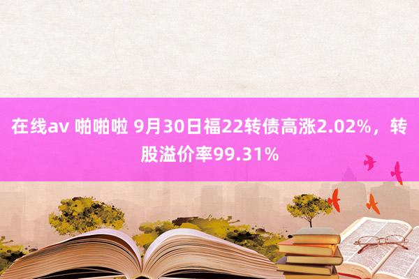 在线av 啪啪啦 9月30日福22转债高涨2.02%，转股溢价率99.31%