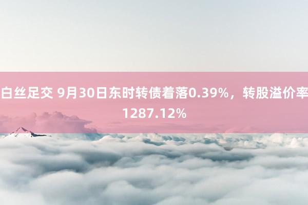 白丝足交 9月30日东时转债着落0.39%，转股溢价率1287.12%