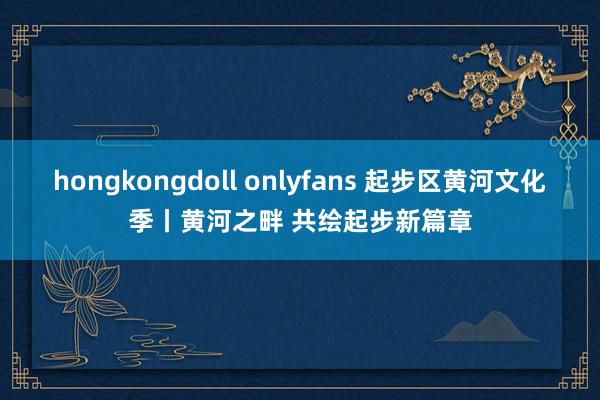 hongkongdoll onlyfans 起步区黄河文化季丨黄河之畔 共绘起步新篇章