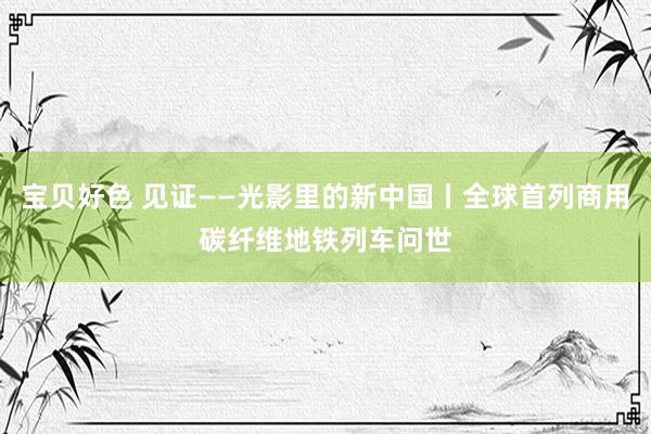 宝贝好色 见证——光影里的新中国丨全球首列商用碳纤维地铁列车问世