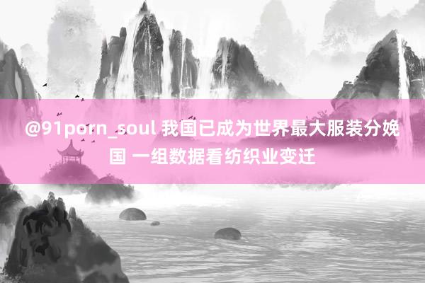 @91porn_soul 我国已成为世界最大服装分娩国 一组数据看纺织业变迁