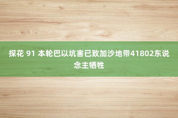 探花 91 本轮巴以坑害已致加沙地带41802东说念主牺牲