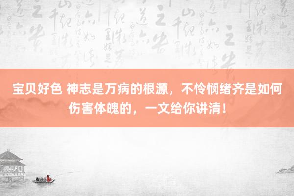 宝贝好色 神志是万病的根源，不怜悯绪齐是如何伤害体魄的，一文给你讲清！