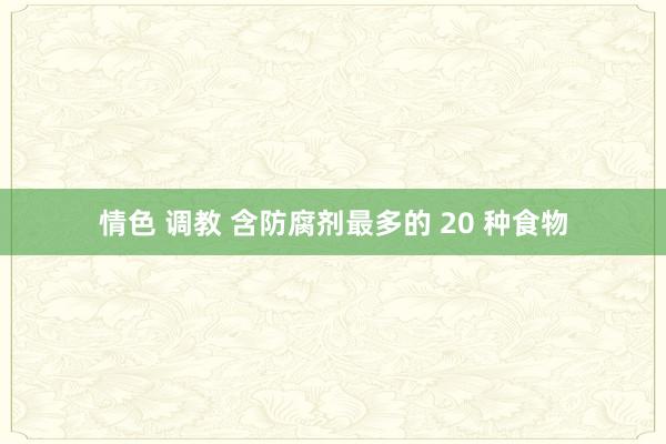 情色 调教 含防腐剂最多的 20 种食物