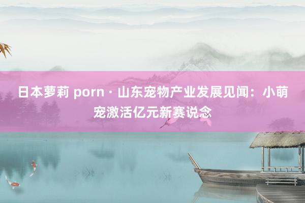 日本萝莉 porn · 山东宠物产业发展见闻：小萌宠激活亿元新赛说念