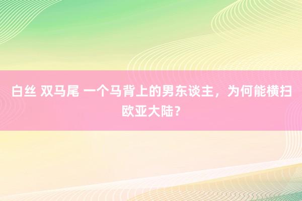 白丝 双马尾 一个马背上的男东谈主，为何能横扫欧亚大陆？