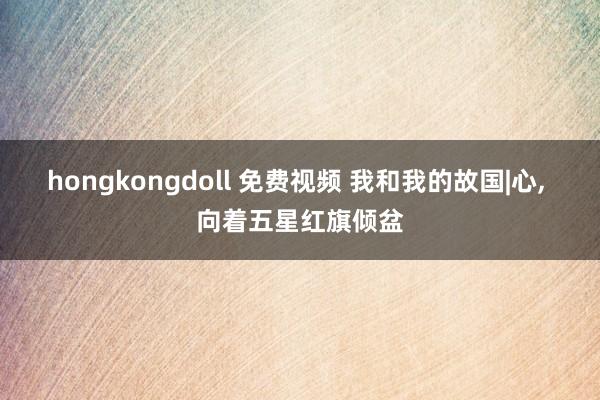 hongkongdoll 免费视频 我和我的故国|心， 向着五星红旗倾盆