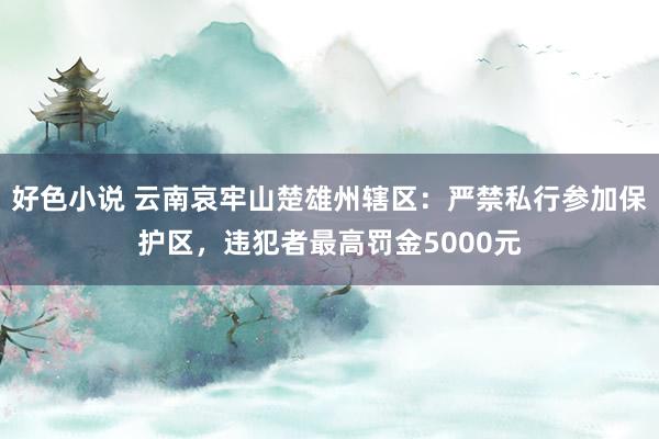 好色小说 云南哀牢山楚雄州辖区：严禁私行参加保护区，违犯者最高罚金5000元