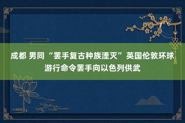 成都 男同 “罢手复古种族湮灭” 英国伦敦环球游行命令罢手向以色列供武