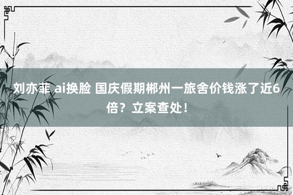 刘亦菲 ai换脸 国庆假期郴州一旅舍价钱涨了近6倍？立案查处！