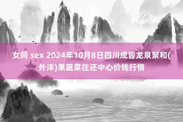 女同 sex 2024年10月8日四川成皆龙泉聚和(外洋)果蔬菜往还中心价钱行情