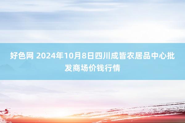 好色网 2024年10月8日四川成皆农居品中心批发商场价钱行情