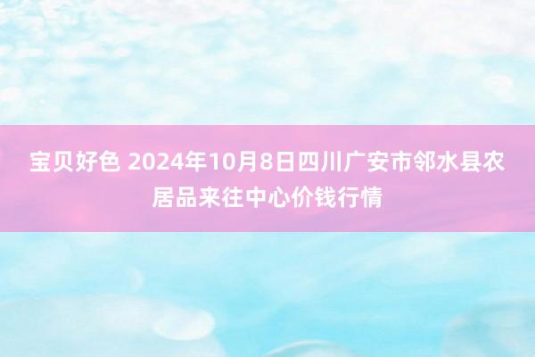 宝贝好色 2024年10月8日四川广安市邻水县农居品来往中心价钱行情