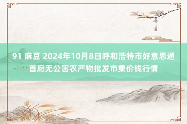 91 麻豆 2024年10月8日呼和浩特市好意思通首府无公害农产物批发市集价钱行情