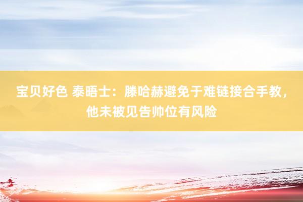 宝贝好色 泰晤士：滕哈赫避免于难链接合手教，他未被见告帅位有风险