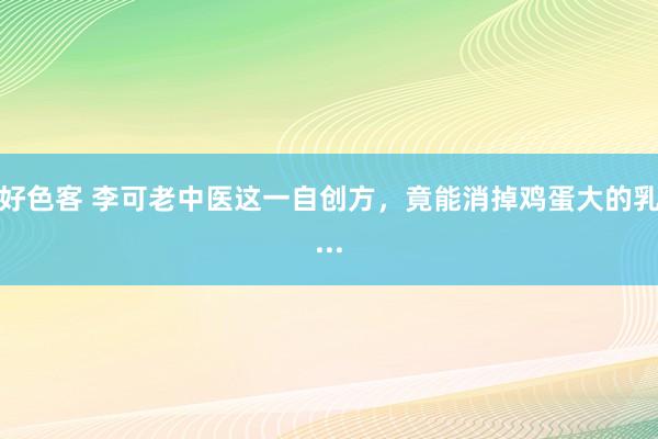 好色客 李可老中医这一自创方，竟能消掉鸡蛋大的乳...