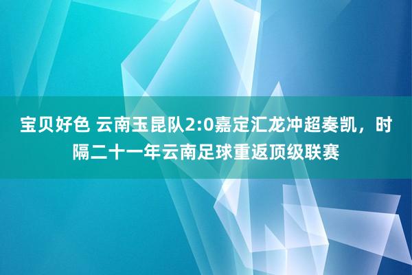 宝贝好色 云南玉昆队2:0嘉定汇龙冲超奏凯，时隔二十一年云南足球重返顶级联赛