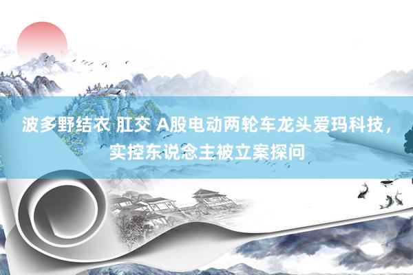 波多野结衣 肛交 A股电动两轮车龙头爱玛科技，实控东说念主被立案探问