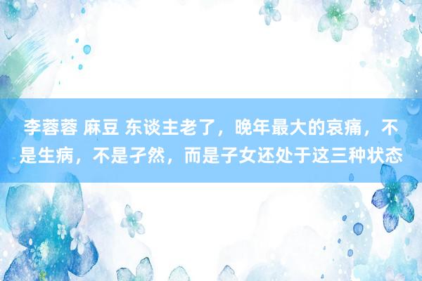 李蓉蓉 麻豆 东谈主老了，晚年最大的哀痛，不是生病，不是孑然，而是子女还处于这三种状态