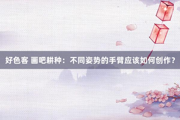 好色客 画吧耕种：不同姿势的手臂应该如何创作？