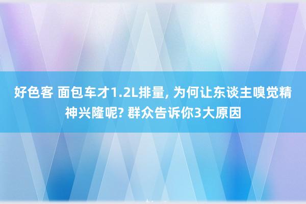 好色客 面包车才1.2L排量， 为何让东谈主嗅觉精神兴隆呢? 群众告诉你3大原因