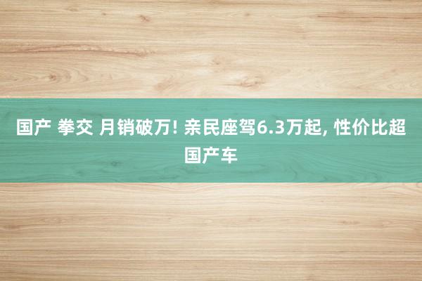 国产 拳交 月销破万! 亲民座驾6.3万起， 性价比超国产车