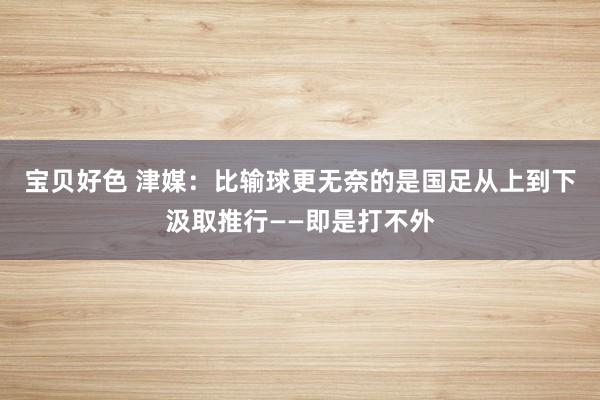 宝贝好色 津媒：比输球更无奈的是国足从上到下汲取推行——即是打不外