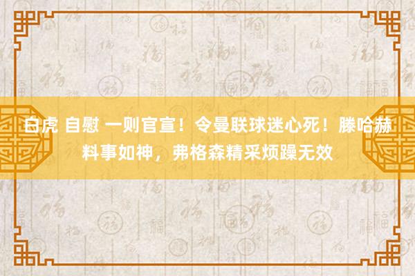 白虎 自慰 一则官宣！令曼联球迷心死！滕哈赫料事如神，弗格森精采烦躁无效