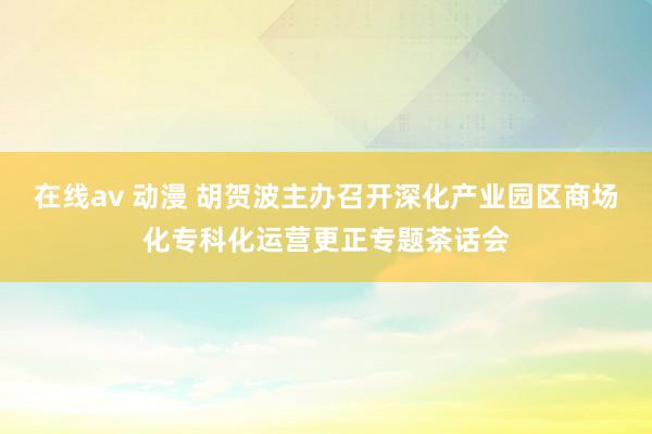 在线av 动漫 胡贺波主办召开深化产业园区商场化专科化运营更正专题茶话会